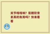 关节嘎嘎响？氨糖软骨素真的有用吗？快来看看