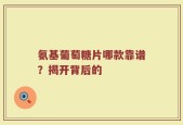 氨基葡萄糖片哪款靠谱？揭开背后的
