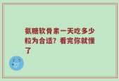 氨糖软骨素一天吃多少粒为合适？看完你就懂了