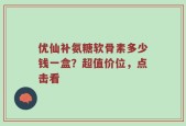 优仙补氨糖软骨素多少钱一盒？超值价位，点击看