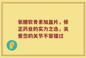 氨糖软骨素加盖片，修正药业的实力之选，关爱您的关节不容错过