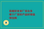 氨糖软骨素厂家众多 哪个厂家的产品好用值得信赖