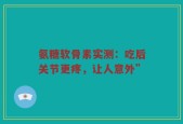 氨糖软骨素实测：吃后关节更疼，让人意外”