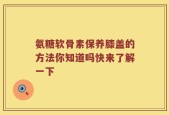 氨糖软骨素保养膝盖的方法你知道吗快来了解一下