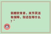 氨糖软骨素，关节灵活有保障，你还在等什么？”