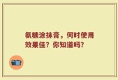 氨糖涂抹膏，何时使用效果佳？你知道吗？