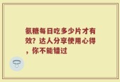氨糖每日吃多少片才有效？达人分享使用心得，你不能错过