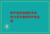 郎平推荐氨糖软骨素 助力关节健康养护新选择