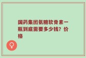 国药集团氨糖软骨素一瓶到底需要多少钱？价格