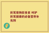 折耳宠物软骨素 呵护折耳健康的必备营养补充剂