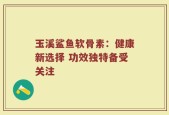 玉溪鲨鱼软骨素：健康新选择 功效独特备受关注