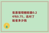 氨基葡萄糖胶囊0.24与0.75，选对了能省多少钱