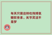 每天只需这样吃伟博氨糖软骨素，关节灵活不是梦