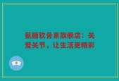 氨糖软骨素旗舰店：关爱关节，让生活更精彩