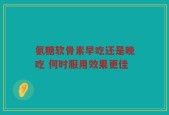 氨糖软骨素早吃还是晚吃 何时服用效果更佳