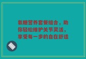氨糖营养套餐组合，助你轻松维护关节灵活，享受每一步的自在舒适