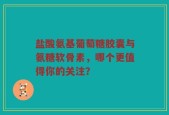 盐酸氨基葡萄糖胶囊与氨糖软骨素，哪个更值得你的关注？