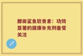 滕田鲨鱼软骨素：功效显著的健康补充剂备受关注