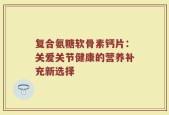 复合氨糖软骨素钙片：关爱关节健康的营养补充新选择