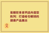 氨糖软骨素钙店内造型陈列：打造吸引眼球的健康产品展示