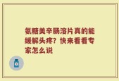 氨糖美辛肠溶片真的能缓解头疼？快来看看专家怎么说