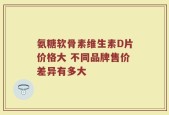 氨糖软骨素维生素D片价格大 不同品牌售价差异有多大