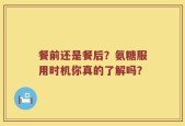 餐前还是餐后？氨糖服用时机你真的了解吗？