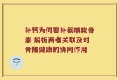 补钙为何要补氨糖软骨素 解析两者关联及对骨骼健康的协同作用