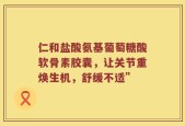 仁和盐酸氨基葡萄糖酸软骨素胶囊，让关节重焕生机，舒缓不适”