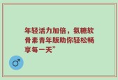 年轻活力加倍，氨糖软骨素青年版助你轻松畅享每一天”
