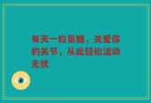 每天一粒氨糖，关爱你的关节，从此轻松活动无忧