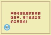莱特维健氨糖软骨素和强骨宁，哪个更适合你的关节需求？