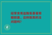 经常食用盐酸氨基葡萄糖胶囊，这样做真的没问题吗？