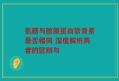氨糖与胶原蛋白软骨素是否相同 深度解析两者的区别与