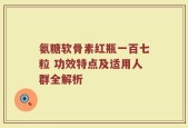 氨糖软骨素红瓶一百七粒 功效特点及适用人群全解析