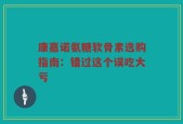 康嘉诺氨糖软骨素选购指南：错过这个误吃大亏