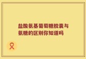 盐酸氨基葡萄糖胶囊与氨糖的区别你知道吗