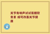 关节有响声试试氨糖软骨素 或可改善关节健康