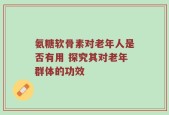 氨糖软骨素对老年人是否有用 探究其对老年群体的功效