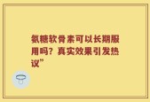 氨糖软骨素可以长期服用吗？真实效果引发热议”