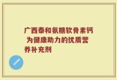 广西泰和氨糖软骨素钙 为健康助力的优质营养补充剂