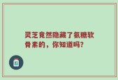灵芝竟然隐藏了氨糖软骨素的，你知道吗？