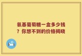 氨基葡萄糖一盒多少钱？你想不到的价格揭晓