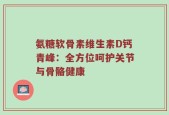 氨糖软骨素维生素D钙青峰：全方位呵护关节与骨骼健康