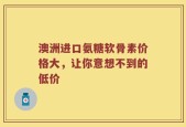 澳洲进口氨糖软骨素价格大，让你意想不到的低价