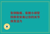 告别酸痛，氨糖小绿管按摩膏安美让你的关节焕发活力