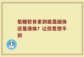 氨糖软骨素到底是固体还是液体？让你意想不到