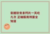 氨糖软骨素钙片一天吃几次 正确服用剂量全知道