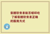 氨糖软骨素能否嚼碎吃 了解氨糖软骨素正确的服用方式