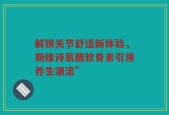 解锁关节舒适新体验，斯维诗氨糖软骨素引领养生潮流”